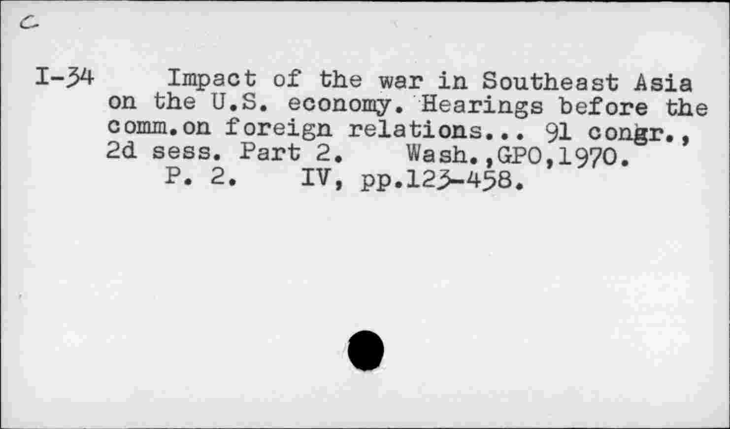 ﻿1-34 Impact of the war in Southeast Asia on the U.S. economy. Hearings before the comm.on foreign relations... 91 congr., 2d sess. Part 2. Wash.,GPO,197O.
P. 2. IV, pp.123-458,